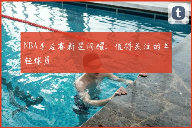 NBA季后赛新星闪耀:值得关注的年轻球员