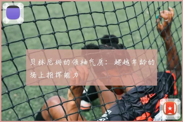 贝林厄姆的领袖气质：超越年龄的场上指挥能力