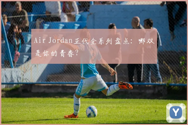 Air Jordan正代全系列盘点:哪双是你的青春?