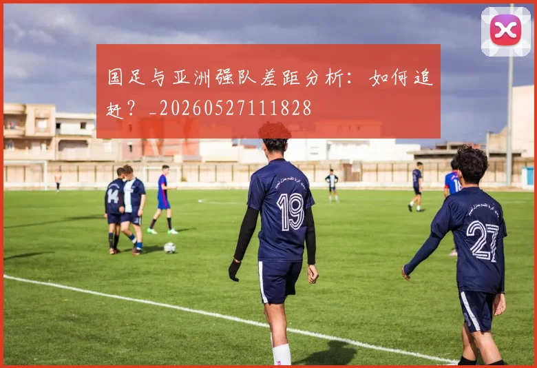 国足与亚洲强队差距分析：如何追赶？_20260527111828