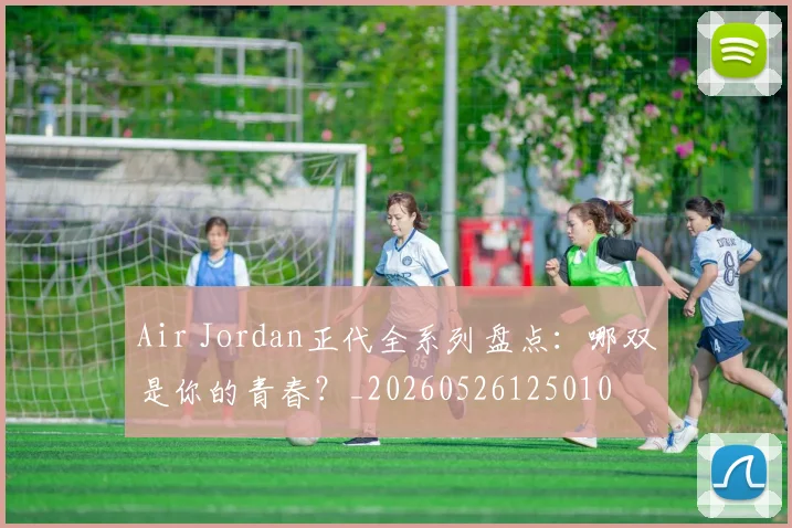 Air Jordan正代全系列盘点:哪双是你的青春?_20260526125010